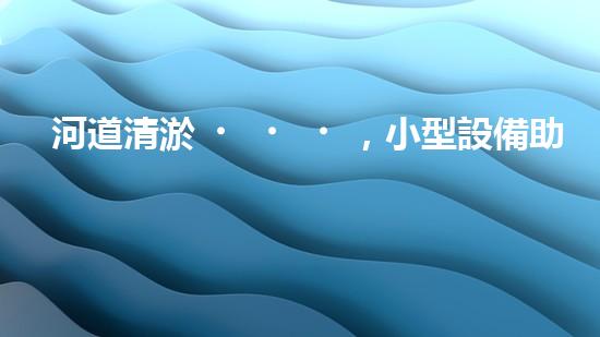 河道清淤，小型設備助力高效施工
